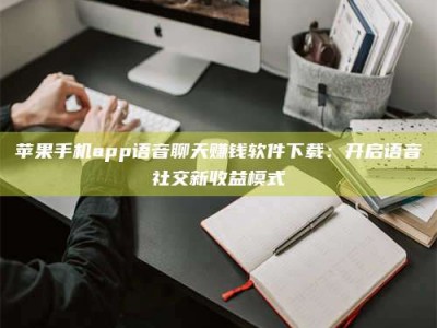 鞍山苹果手机app语音聊天赚钱软件下载：开启语音社交新收益模式